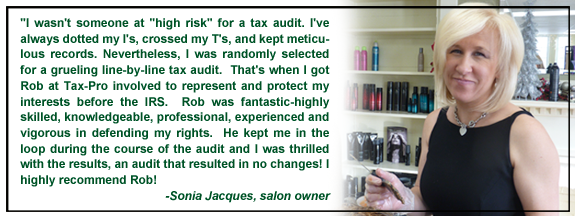"I wasn't someone at "high risk" for a tax audit. I've always dotted my I's, crossed my T's, and kept meticulous records. Nevertheless, I was randomly selected for a grueling line-by-line tax audit.  That's when I got Rob at Tax-Pro involved to represent and protect my interests before the IRS.  Rob was fantastic-highly skilled, knowledgeable, professional, experienced and vigorous in defending my rights.  He kept me in the loop during the course of the audit and I was thrilled with the results, an audit that resulted in no changes! I highly recommend Rob!
